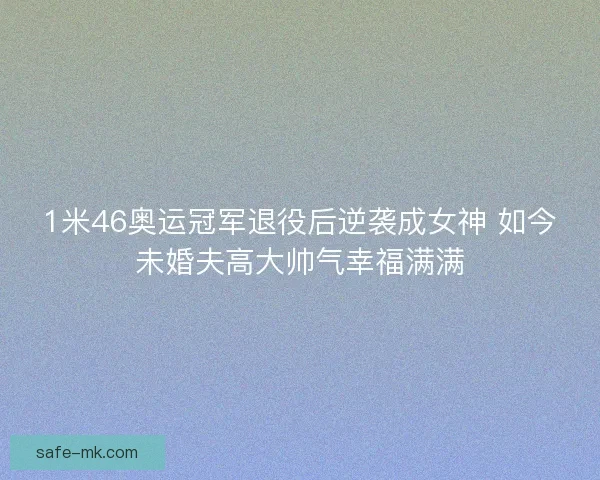1米46奥运冠军退役后逆袭成女神 如今未婚夫高大帅气幸福满满