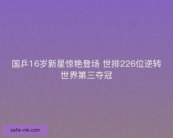 国乒16岁新星惊艳登场 世排226位逆转世界第三夺冠