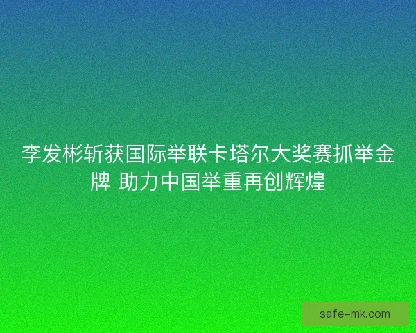 李发彬斩获国际举联卡塔尔大奖赛抓举金牌 助力中国举重再创辉煌