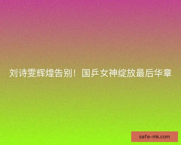 刘诗雯辉煌告别！国乒女神绽放最后华章