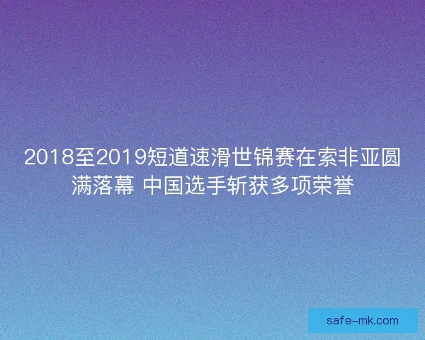 2018至2019短道速滑世锦赛在索非亚圆满落幕 中国选手斩获多项荣誉