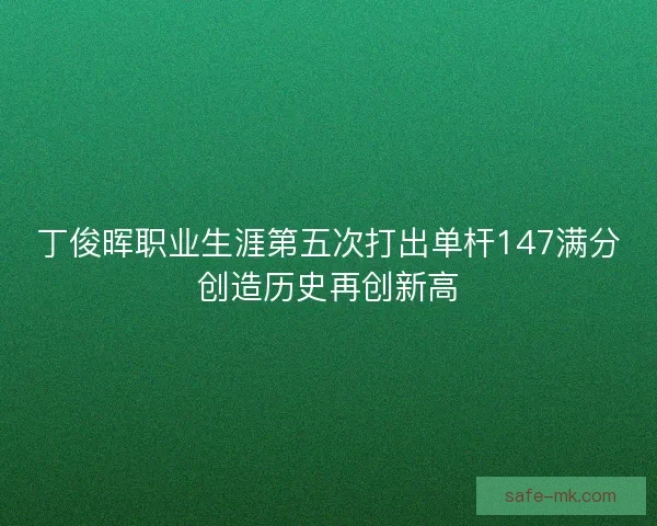 丁俊晖职业生涯第五次打出单杆147满分创造历史再创新高