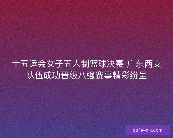 十五运会女子五人制篮球决赛 广东两支队伍成功晋级八强赛事精彩纷呈