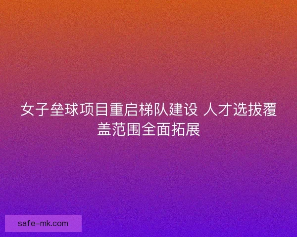 女子垒球项目重启梯队建设 人才选拔覆盖范围全面拓展